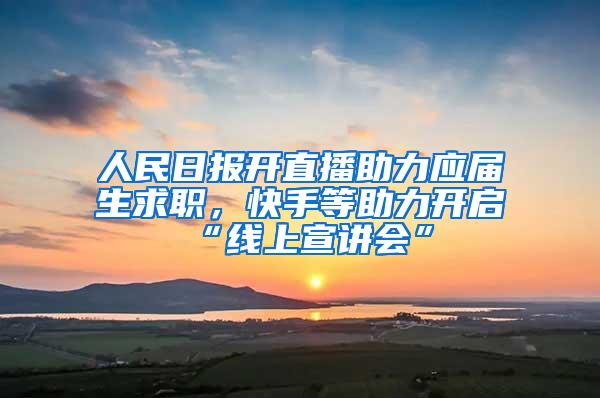 人民日报开直播助力应届生求职，快手等助力开启“线上宣讲会”