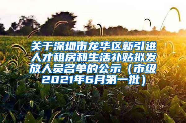 关于深圳市龙华区新引进人才租房和生活补贴拟发放人员名单的公示（市级2021年6月第一批）