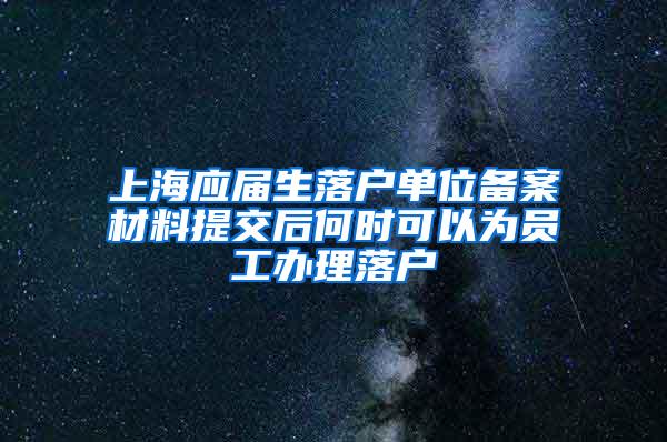 上海应届生落户单位备案材料提交后何时可以为员工办理落户