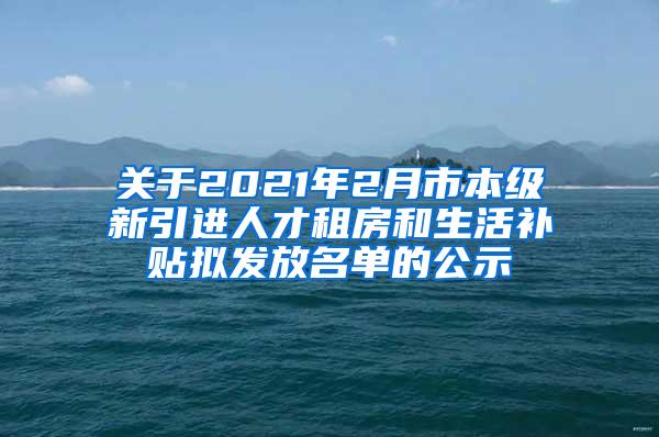 关于2021年2月市本级新引进人才租房和生活补贴拟发放名单的公示