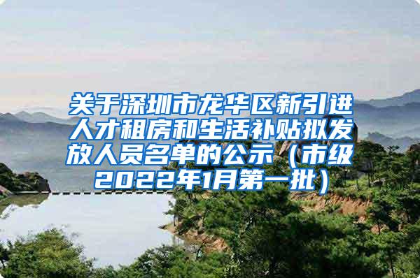 关于深圳市龙华区新引进人才租房和生活补贴拟发放人员名单的公示（市级2022年1月第一批）