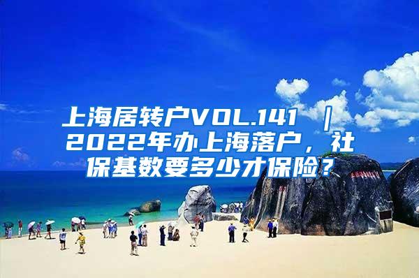 上海居转户VOL.141 ｜ 2022年办上海落户，社保基数要多少才保险？