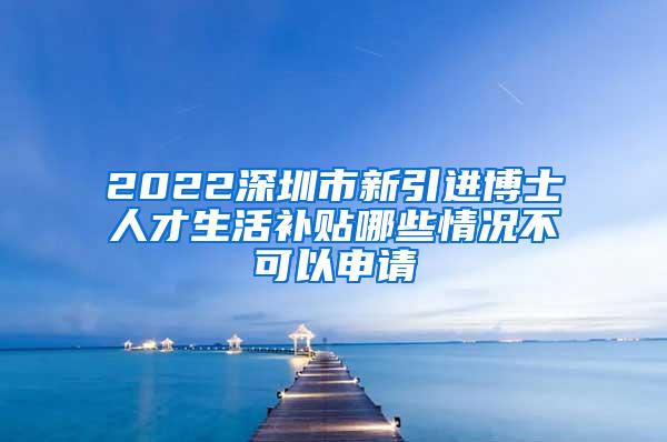 2022深圳市新引进博士人才生活补贴哪些情况不可以申请