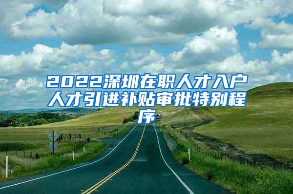 2022深圳在职人才入户人才引进补贴审批特别程序