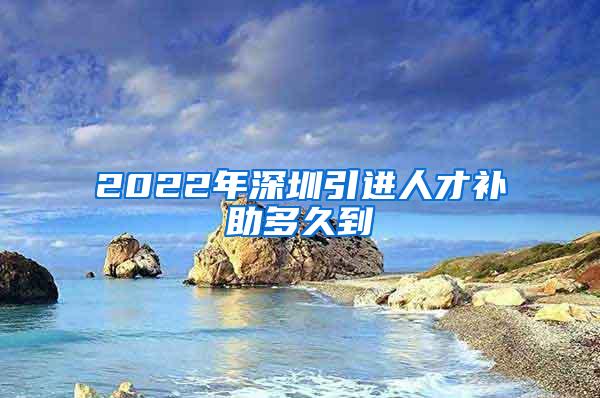 2022年深圳引进人才补助多久到