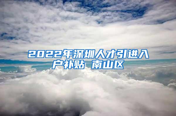 2022年深圳人才引进入户补贴 南山区