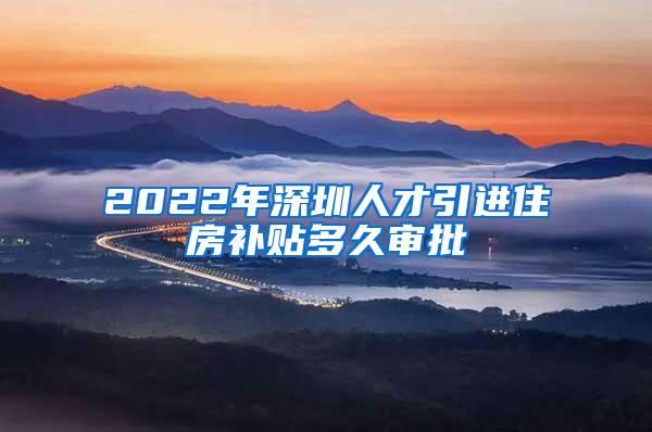 2022年深圳人才引进住房补贴多久审批