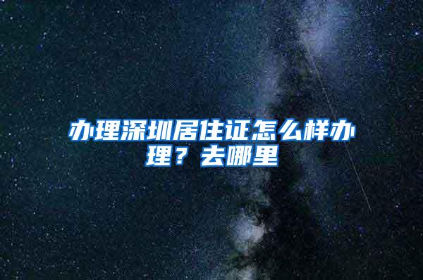 办理深圳居住证怎么样办理？去哪里