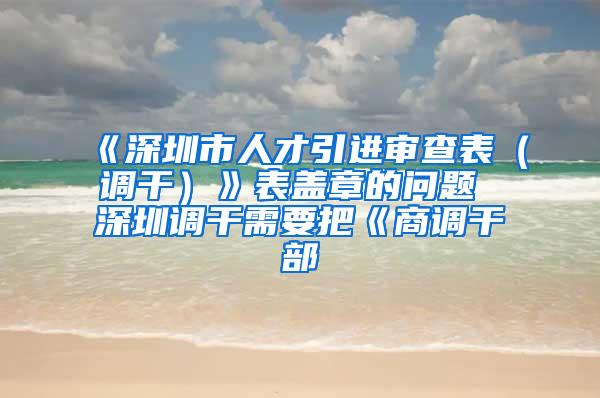 《深圳市人才引进审查表（调干）》表盖章的问题 深圳调干需要把《商调干部