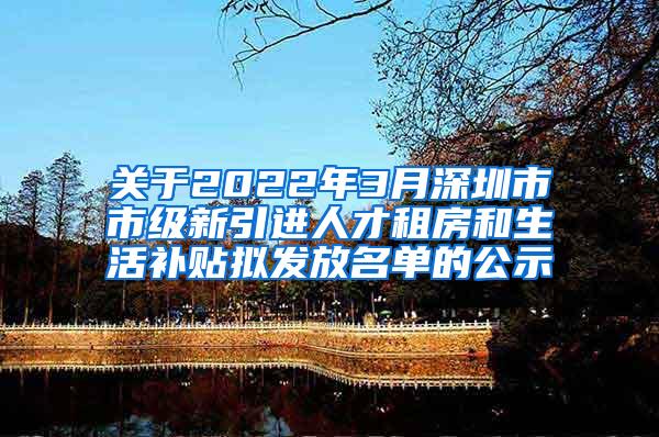 关于2022年3月深圳市市级新引进人才租房和生活补贴拟发放名单的公示