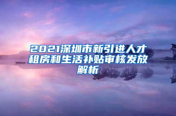 2021深圳市新引进人才租房和生活补贴审核发放解析