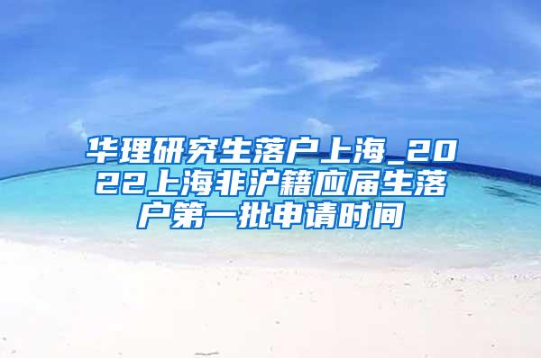 华理研究生落户上海_2022上海非沪籍应届生落户第一批申请时间