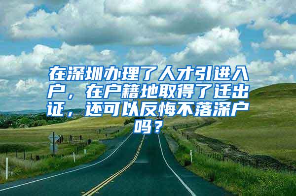 在深圳办理了人才引进入户，在户籍地取得了迁出证，还可以反悔不落深户吗？