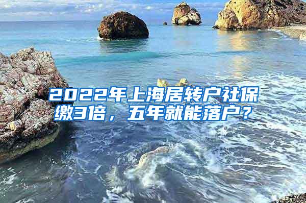 2022年上海居转户社保缴3倍，五年就能落户？