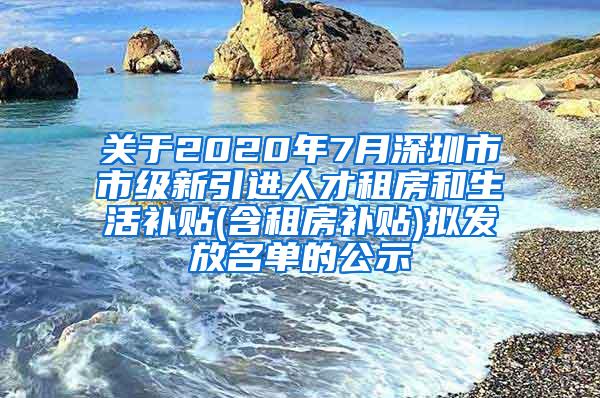 关于2020年7月深圳市市级新引进人才租房和生活补贴(含租房补贴)拟发放名单的公示