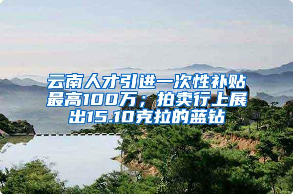 云南人才引进一次性补贴最高100万；拍卖行上展出15.10克拉的蓝钻