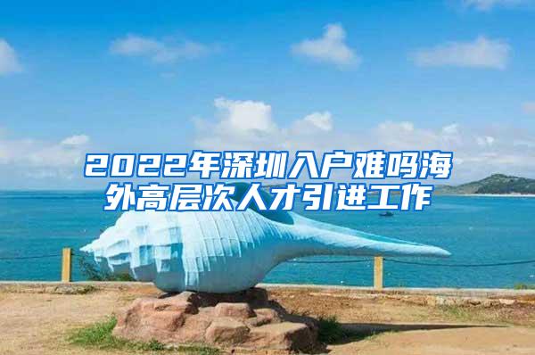 2022年深圳入户难吗海外高层次人才引进工作