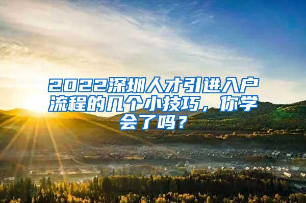 2022深圳人才引进入户流程的几个小技巧，你学会了吗？