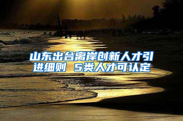 山东出台离岸创新人才引进细则 5类人才可认定