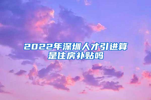 2022年深圳人才引进算是住房补贴吗