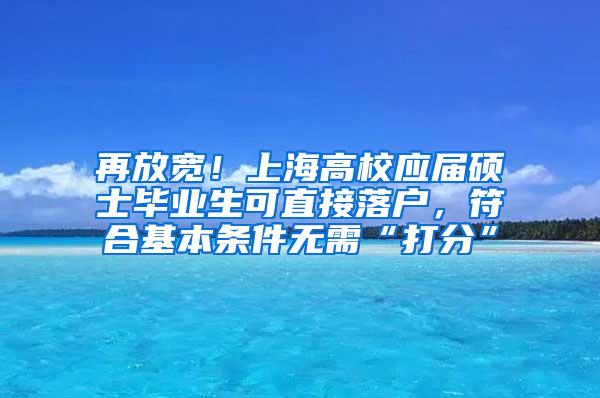 再放宽！上海高校应届硕士毕业生可直接落户，符合基本条件无需“打分”