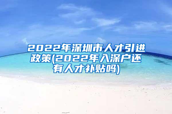 2022年深圳市人才引进政策(2022年入深户还有人才补贴吗)