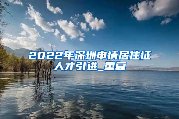 2022年深圳申请居住证人才引进_重复