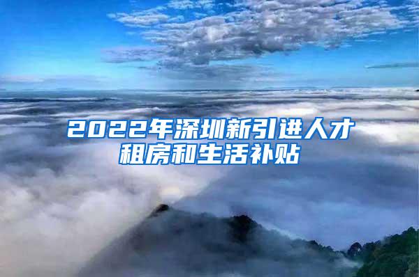 2022年深圳新引进人才租房和生活补贴