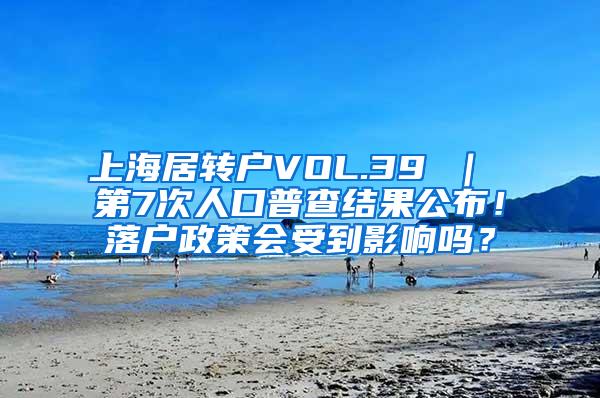 上海居转户VOL.39 ｜ 第7次人口普查结果公布！落户政策会受到影响吗？