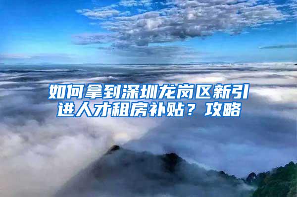 如何拿到深圳龙岗区新引进人才租房补贴？攻略