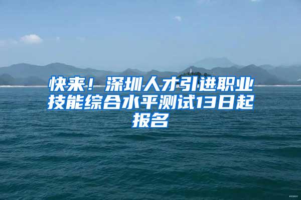 快来！深圳人才引进职业技能综合水平测试13日起报名