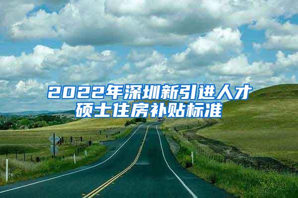 2022年深圳新引进人才硕士住房补贴标准
