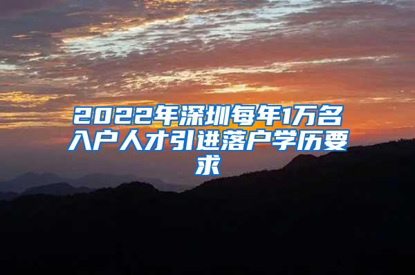 2022年深圳每年1万名入户人才引进落户学历要求