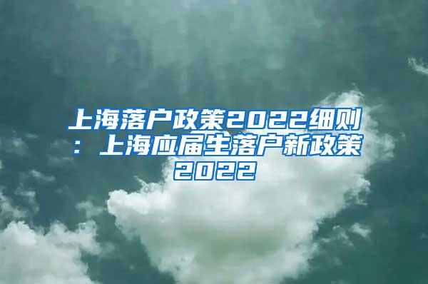 上海落户政策2022细则：上海应届生落户新政策2022