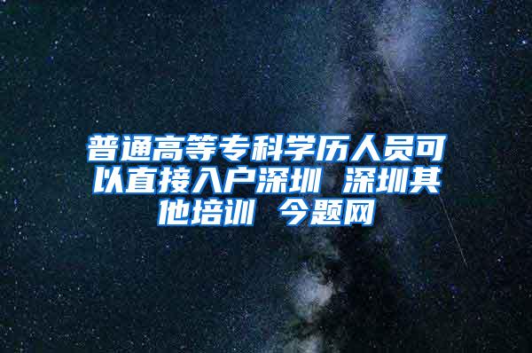普通高等专科学历人员可以直接入户深圳 深圳其他培训 今题网