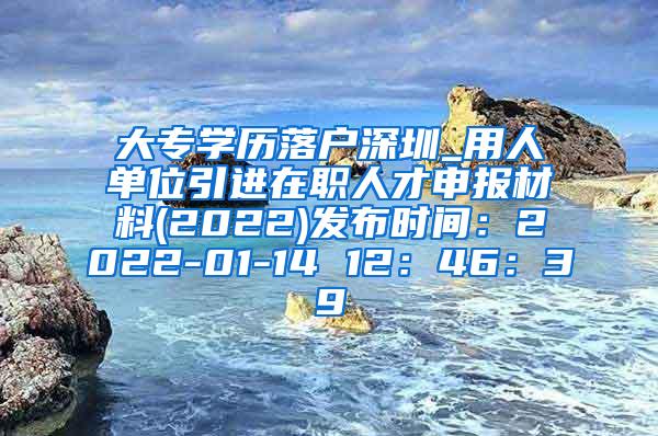 大专学历落户深圳_用人单位引进在职人才申报材料(2022)发布时间：2022-01-14 12：46：39