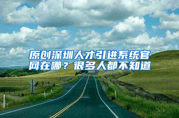 原创深圳人才引进系统官网在哪？很多人都不知道