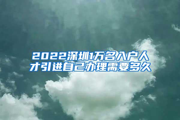 2022深圳1万名入户人才引进自己办理需要多久