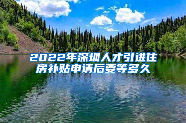 2022年深圳人才引进住房补贴申请后要等多久