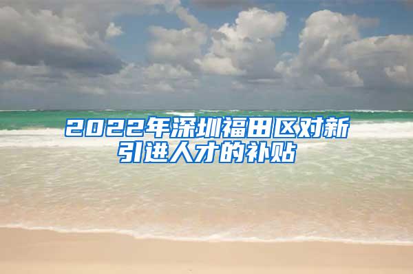 2022年深圳福田区对新引进人才的补贴