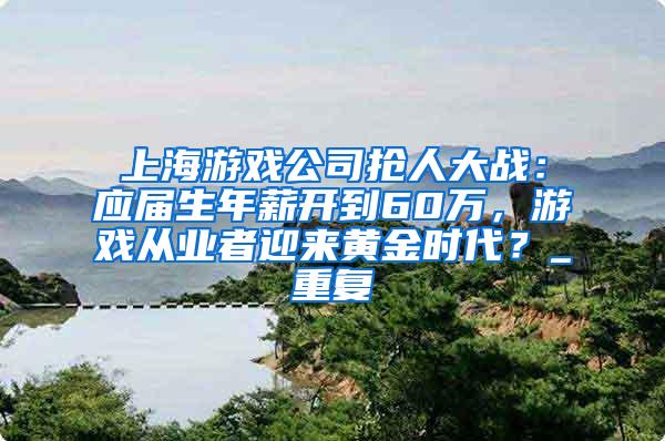 上海游戏公司抢人大战：应届生年薪开到60万，游戏从业者迎来黄金时代？_重复