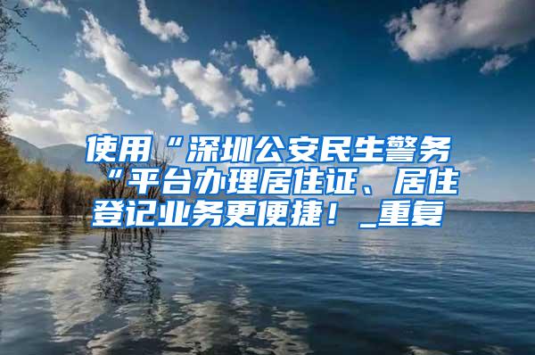 使用“深圳公安民生警务“平台办理居住证、居住登记业务更便捷！_重复