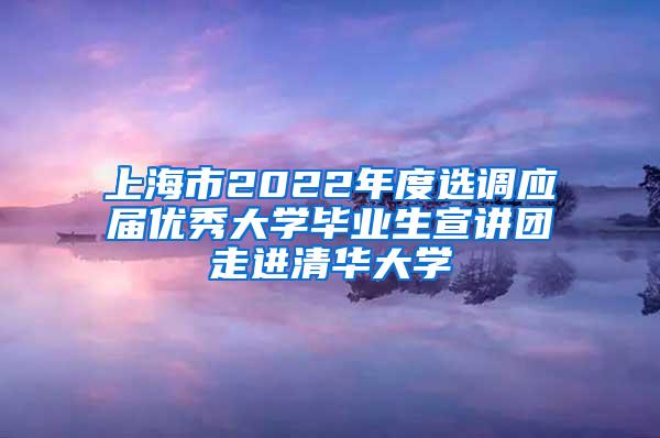 上海市2022年度选调应届优秀大学毕业生宣讲团走进清华大学