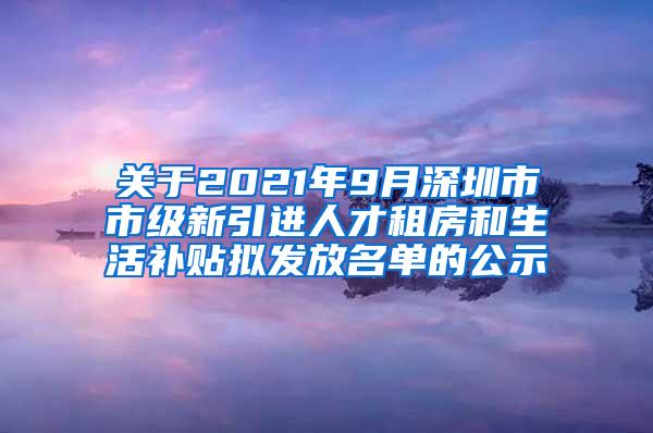 关于2021年9月深圳市市级新引进人才租房和生活补贴拟发放名单的公示
