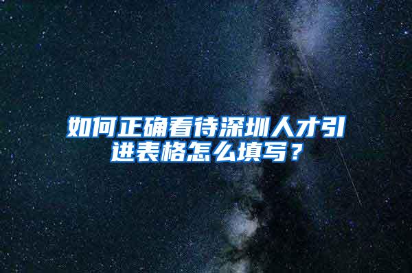 如何正确看待深圳人才引进表格怎么填写？