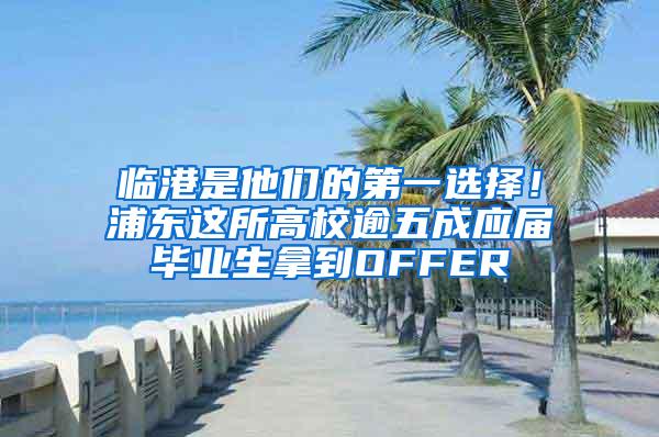 临港是他们的第一选择！浦东这所高校逾五成应届毕业生拿到OFFER