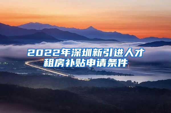 2022年深圳新引进人才租房补贴申请条件