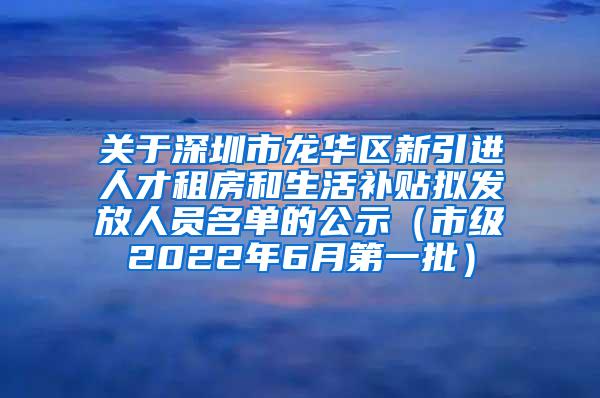 关于深圳市龙华区新引进人才租房和生活补贴拟发放人员名单的公示（市级2022年6月第一批）