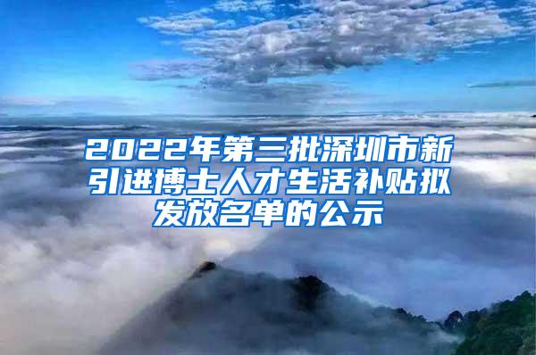 2022年第三批深圳市新引进博士人才生活补贴拟发放名单的公示