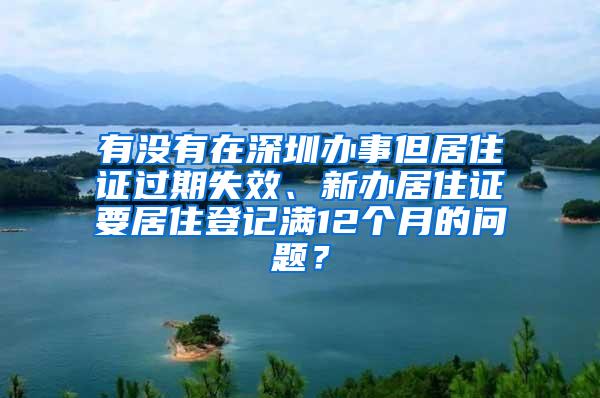 有没有在深圳办事但居住证过期失效、新办居住证要居住登记满12个月的问题？